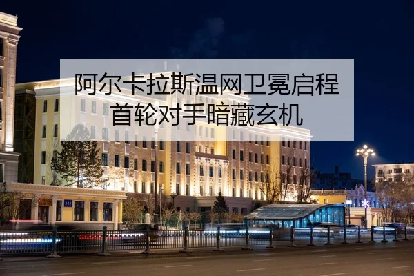 阿尔卡拉斯温网卫冕启程 首轮对手暗藏玄机