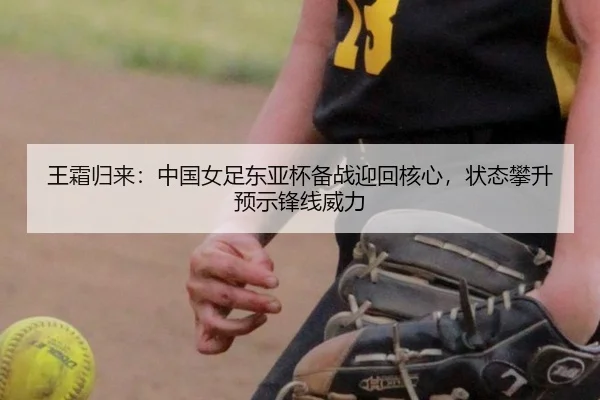 王霜归来：中国女足东亚杯备战迎回核心，状态攀升预示锋线威力