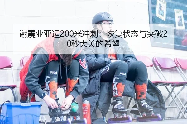 谢震业亚运200米冲刺：恢复状态与突破20秒大关的希望