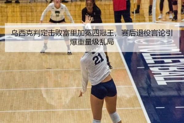 乌西克判定击败富里加冕四冠王，赛后退役言论引爆重量级乱局